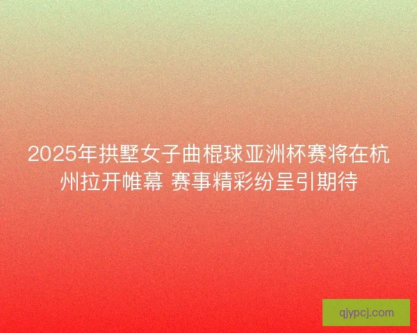 2025年拱墅女子曲棍球亚洲杯赛将在杭州拉开帷幕 赛事精彩纷呈引期待