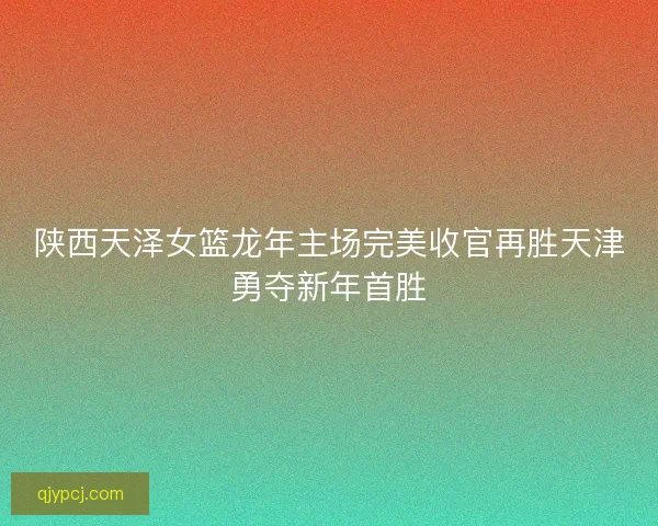 陕西天泽女篮龙年主场完美收官再胜天津勇夺新年首胜