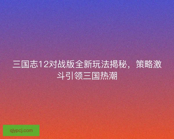 三国志12对战版全新玩法揭秘，策略激斗引领三国热潮