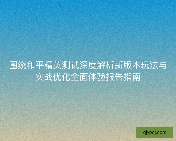 围绕和平精英测试深度解析新版本玩法与实战优化全面体验报告指南