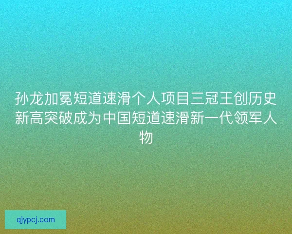 孙龙加冕短道速滑个人项目三冠王创历史新高突破成为中国短道速滑新一代领军人物