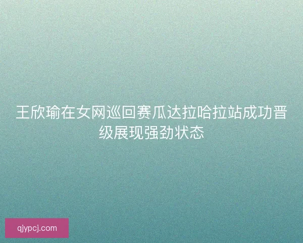 王欣瑜在女网巡回赛瓜达拉哈拉站成功晋级展现强劲状态