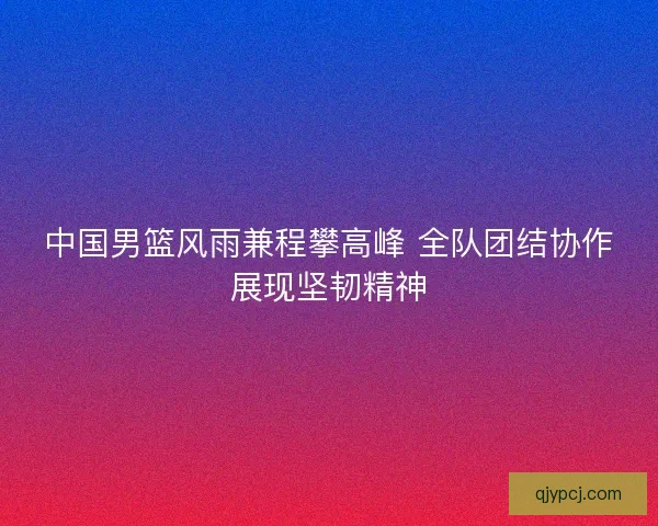 中国男篮风雨兼程攀高峰 全队团结协作展现坚韧精神