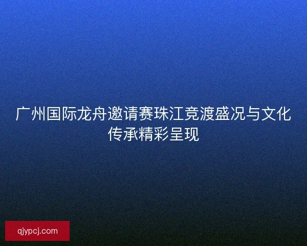 广州国际龙舟邀请赛珠江竞渡盛况与文化传承精彩呈现