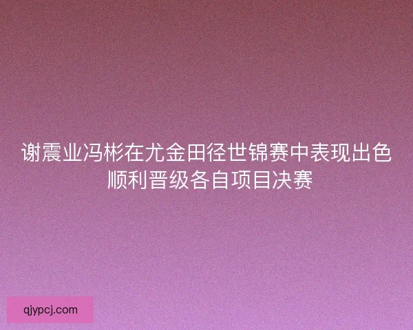 谢震业冯彬在尤金田径世锦赛中表现出色 顺利晋级各自项目决赛 谢震业冯彬在尤金田径世锦赛中表现出色 顺利晋级各自项目决赛