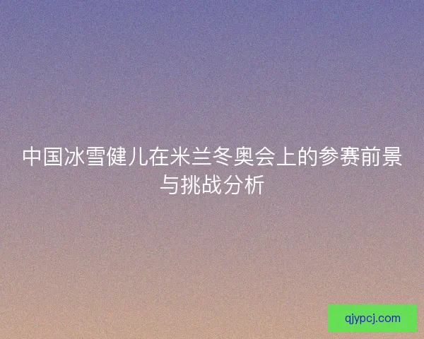 中国冰雪健儿在米兰冬奥会上的参赛前景与挑战分析 中国冰雪健儿在米兰冬奥会上的参赛前景与挑战分析