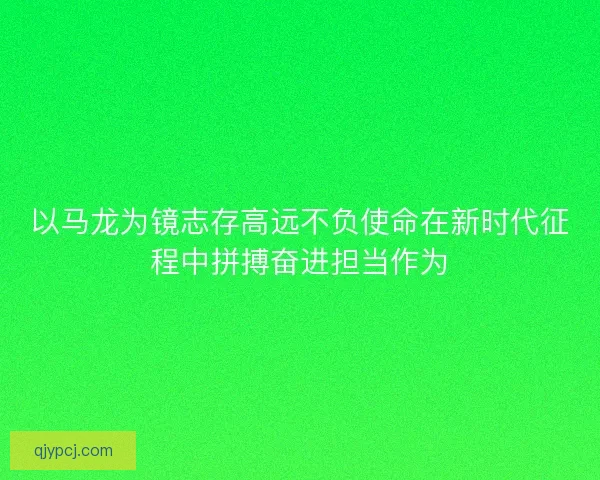 以马龙为镜志存高远不负使命在新时代征程中拼搏奋进担当作为 以马龙为镜志存高远不负使命在新时代征程中拼搏奋进担当作为