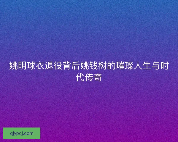 姚明球衣退役背后姚钱树的璀璨人生与时代传奇