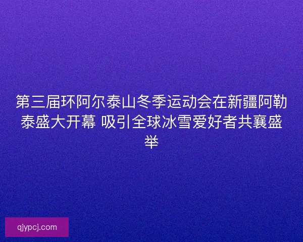 第三届环阿尔泰山冬季运动会在新疆阿勒泰盛大开幕 吸引全球冰雪爱好者共襄盛举