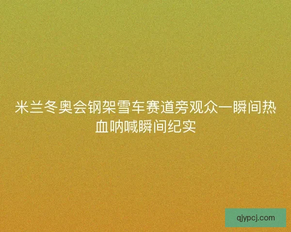 米兰冬奥会钢架雪车赛道旁观众一瞬间热血呐喊瞬间纪实 米兰冬奥会钢架雪车赛道旁观众一瞬间热血呐喊瞬间纪实