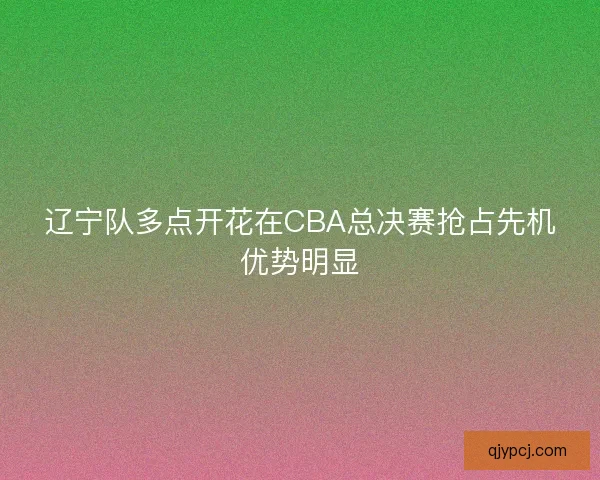 辽宁队多点开花在CBA总决赛抢占先机优势明显