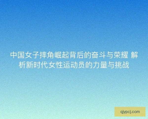 中国女子摔角崛起背后的奋斗与荣耀 解析新时代女性运动员的力量与挑战