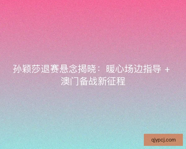 孙颖莎退赛悬念揭晓：暖心场边指导 + 澳门备战新征程