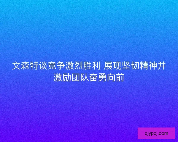 文森特谈竞争激烈胜利 展现坚韧精神并激励团队奋勇向前