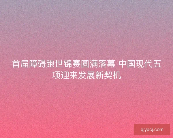 首届障碍跑世锦赛圆满落幕 中国现代五项迎来发展新契机 首届障碍跑世锦赛圆满落幕 中国现代五项迎来发展新契机