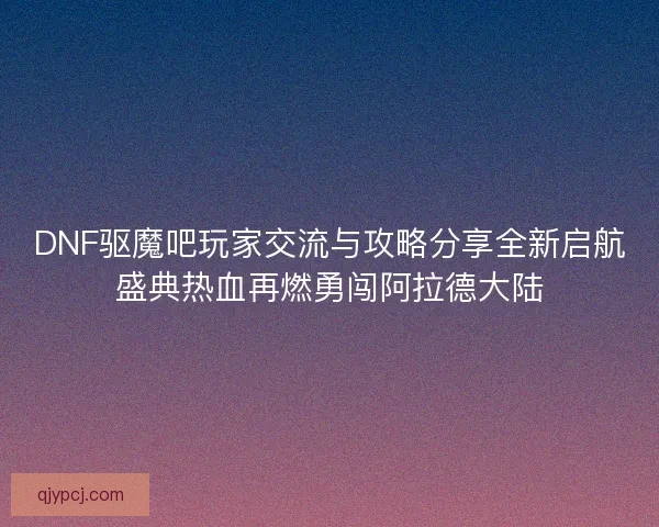 DNF驱魔吧玩家交流与攻略分享全新启航盛典热血再燃勇闯阿拉德大陆 DNF驱魔吧玩家交流与攻略分享全新启航盛典热血再燃勇闯阿拉德大陆